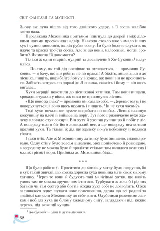 62
СВІТ ФАНТАЗІЇ ТА МУДРОСТІ
Знову аж луна пішла від того дзвінкого удару, а її сосна жалібно
застогнала.
Перелякана Моховинка притьмом плигнула до дверей і між дідо­
вими ногами проскочила надвір. Навколо стояло вже чимало інших
хух і сумно дивилися, як дід рубав сосну. Їм було боляче слухати, як
плаче та красна троїста сосна. Але ж що вони, малесенькі, могли зро­
бити? Як могли їй допомогти?
Тільки ж один старий, мудрий та досвідчений Хо-Суковик1 наду­
мався.
— По тому, як той дід поспішає та оглядається, — промовив Су-
ковик, — я бачу, що він робить не по правді! А біжіть, лишень, діти до
лісника, пищіть, шкрябайте йому у віконце, аж поки він не прокинеть­
ся. Забіжіть котрась по дорозі до Лісовика, скажіть і йому — він щось
вигадає...
Хухи мерщій покотили до лісникової хатинки. Там вони пищали,
хрокали, стукали у вікна, аж поки не прокинувся лісник.
«Що воно за знак? — промовив він сам до себе. — Дерева стоять і не
поворухнуться, а воно щось шумить і пищить. Чи не хухи часом?»
Тоді хухи почали ще дужче шкрябати по шибах. Лісник накинув
кожушину на плечі й вийшов на поріг. Тут його призвичаєне вухо зда­
леку вловило стук сокири. Він хутчій ухопив рушницю й побіг у ліс.
А попереду нього біг його ловецький пес, а ще попереду пса котили
щасливі хухи. Та тільки ж дід ще здалеку почув небезпеку й подався
тікати.
І таки втік. Але ж Моховинчину хатинку було знищено, сплюндро­
вано. Одну стіну було зовсім вивалено, мох понівечено й розкидано,
а всередину не можна було й пролізти: стільки там валялося великих і
малих трісок і кори. Прийшла до Моховинки біда...
* * *
Що було робити?.. Проситися до когось у хатку було незручно, бо
в хух такий звичай, що кожна доросла хуха повинна мати свою окрему
хатинку. Через те вони й будують такі манісінькі хатки, що навіть
удвох там не можна зручно поміститися. Турбувати ж хоча б і рідних
батьків чи там сестер або братів жодна хуха собі не дозволить. Отож
залишалося одне: шукати нове помешкання, дарма що всі родичі та
знайомі кликали Моховинку до себе жити. Одубілими рожевими лап­
ками побігла хуха по білому холодному снігу, заглядаючи під кожне
дерево, під кожний кущик.
1 Хо­­
Су­
ко­
ви­
к — один із духівлісовиків.
 