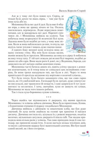 63
Василь Королів-Старий
Але ж у тому лісі було повно хух. Скрізь, де
тільки було дупло чи якась нірка, — там уже була
інша хуха або хо.
Моховинка бігла все далі й далі. Була вже й обід-
ня пора, а вона ще зранку нічого не їла. Охляла,
знесилилася, перемерзла. Ледве пересувала ноже­
нятами, але ж мандрувала все далі. Нарешті скін­
чився ліс, і Моховинка вийшла на узлісся. Там
побачила вона незрозумілі їй величезні білі купи.
Здалека вони були подібні до того, у чому жив ліс­
ник. Коли ж вона наблизилася до них, то вчула, що
відтіль тягне теплом і чимось дуже смачно пахне.
З одного боку меншої купи вгледіла вона до-
щану соснову стіну. Під нею було кілька щілин,
якими можна було пролізти. Моховинка заглянула в дірку й побачила
велику теплу хату. У тій хаті лежали дві великі білі тварини, подібні до
диких кіз або сарн. Вони мали роги й довгі, як у Водяника, бороди, але
дивилися на неї лагідно своїми жовтими очима.
Моховинка часто бачила диких кіз, навіть улітку гралася з деяки­
ми козенятками, то й тепер вона не злякалася цих незнайомих ство­
рінь, бо вони трохи нагадували тих, що були в лісі. Через те вона
привіталася й пролізла щілиною під ворітьми в козячий хлівець...
Тут було тепло, було багато запашного сіна, що так само гарно
пахло, як і її улюблений мох. Господарі були лагідні, дуже співчутли­
во вислухали, яке трапилося їй нещастя, і самі запросили її тут зали­
шитися та оселитися. І хоча, звичайно, хухи не живуть по хлівах,
Моховинка не мала чого іншого робити.
Так і стала хуха-боровинка хухою хлівною...
* * *
Через якийсь час відчинилися ті дверцята, під якими пролізла
Моховинка, і в хлівець зайшла дівчинка. Вона була гарнесенька, білява,
з блакитними очицями й відразу сподобалася Моховинці.
Дівчинка ввійшла з дійницею та шматочком хліба, що був дуже
смачний, бо хуха потім знайшла на соломі три крихітки й наїлася
досхочу. Дівчинка пестила кіз, цілувала їх у рожеві мордочки, подоїла
молочко, щільненько затулила дверцята й пішла собі. Так щодня при­
ходила вона кілька разів у хлівець. Так само приходив сюди й сам гос­
подар, що приносив козам їсти. А коли настало кілька тепліших днів,
то вкупі з дівчинкою щоразу був і манесенький хлопчик. Він був такий
самий милий, як і його сестриця...
 