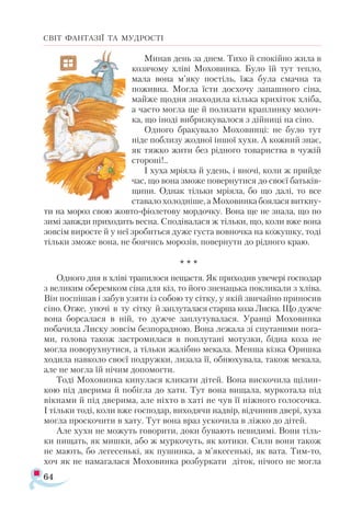 64
СВІТ ФАНТАЗІЇ ТА МУДРОСТІ
Минав день за днем. Тихо й спокійно жила в
козячому хліві Моховинка. Було їй тут тепло,
мала вона м’яку постіль, їжа була смачна та
поживна. Могла їсти досхочу запашного сіна,
майже щодня знаходила кілька крихіток хліба,
а часто могла ще й полизати краплинку молоч­
ка, що іноді вибризкувалося з дійниці на сіно.
Одного бракувало Моховинці: не було тут
ніде поблизу жодної іншої хухи. А кожний знає,
як тяжко жити без рідного товариства в чужій
стороні!..
І хуха мріяла й удень, і вночі, коли ж прийде
час, що вона зможе повернутися до своєї батьків­
щини. Однак тільки мріяла, бо що далі, то все
ставало холодніше, а Моховинка боялася виткну­
ти на мороз свою жовто­-фіолетову мордочку. Вона ще не знала, що по
зимі завжди приходить весна. Сподівалася ж тільки, що, коли вже вона
зовсім виросте й у неї зробиться дуже густа вовночка на кожушку, тоді
тільки зможе вона, не боячись морозів, повернути до рідного краю.
* * *
Одного дня в хліві трапилося нещастя. Як приходив увечері господар
з великим оберемком сіна для кіз, то його зненацька покликали з хліва.
Він поспішав і забув узяти із собою ту сітку, у якій звичайно приносив
сіно. Отже, уночі в ту сітку й заплуталася старша коза Лиска. Що дужче
вона борсалася в ній, то дужче заплутувалася. Уранці Моховинка
побачила Лиску зовсім безпорадною. Вона лежала зі спутаними нога­
ми, голова також застромилася в поплутані мотузки, бідна коза не
могла поворухнутися, а тільки жалібно мекала. Менша кізка Оришка
ходила навколо своєї подружки, лизала її, обнюхувала, також мекала,
але не могла їй нічим допомогти.
Тоді Моховинка кинулася кликати дітей. Вона вискочила щілин­
кою під дверима й побігла до хати. Тут вона вищала, муркотала під
вікнами й під дверима, але ніхто в хаті не чув її ніжного голосочка.
І тільки тоді, коли вже господар, виходячи надвір, відчинив двері, хуха
могла проскочити в хату. Тут вона враз ускочила в ліжко до дітей.
Але хухи не можуть говорити, доки бувають невидимі. Вони тіль­
ки пищать, як мишки, або ж муркочуть, як котики. Сили вони також
не мають, бо легесенькі, як пушинка, а м’якесенькі, як вата. Тим-то,
хоч як не намагалася Моховинка розбуркати діток, нічого не могла
 