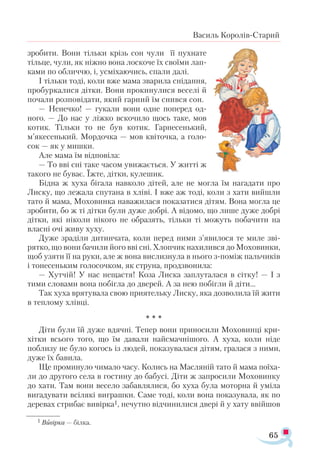 65
Василь Королів-Старий
зробити. Вони тільки крізь сон чули її пухнате
тільце, чули, як ніжно вона лоскоче їх своїми лап­
ками по обличчю, і, усміхаючись, спали далі.
І тільки тоді, коли вже мама зварила снідання,
пробуркалися дітки. Вони прокинулися веселі й
почали розповідати, який гарний їм снився сон.
— Ненечко! — гукали вони одне поперед од-
ного. — До нас у ліжко вскочило щось таке, мов
котик. Тільки то не був котик. Гарнесенький,
м’якесенький. Мордочка — мов квіточка, а голо­
сок — як у мишки.
Але мама їм відповіла:
— То вві сні таке часом увижається. У житті ж
такого не буває. Їжте, дітки, кулешик.
Бідна ж хуха бігала навколо дітей, але не могла їм нагадати про
Лиску, що лежала спутана в хліві. І вже аж тоді, коли з хати вийшли
тато й мама, Моховинка наважилася показатися дітям. Вона могла це
зробити, бо ж ті дітки були дуже добрі. А відомо, що лише дуже добрі
дітки, які ніколи нікого не образять, тільки ті можуть побачити на
власні очі живу хуху.
Дуже зраділи дитинчата, коли перед ними з’явилося те миле зві­
рятко, що вони бачили його вві сні. Хлопчик нахилився до Моховинки,
щоб узяти її на руки, але ж вона вислизнула в нього з-поміж пальчиків
і тонесеньким голосочком, як струна, продзвонила:
— Хутчій! У нас нещастя! Коза Лиска заплуталася в сітку! — І з
тими словами вона побігла до дверей. А за нею побігли й діти...
Так хуха врятувала свою приятельку Лиску, яка дозволила їй жити
в теплому хлівці.
* * *
Діти були їй дуже вдячні. Тепер вони приносили Моховинці кри­
хітки всього того, що їм давали найсмачнішого. А хуха, коли ніде
поблизу не було когось із людей, показувалася дітям, гралася з ними,
дуже їх бавила.
Ще проминуло чимало часу. Колись на Масляній тато й мама поїха­
ли до другого села в гостину до бабусі. Діти ж запросили Моховинку
до хати. Там вони весело забавлялися, бо хуха була моторна й уміла
вигадувати всілякі виграшки. Саме тоді, коли вона показувала, як по
деревах стрибає вивірка1, нечутно відчинилися двері й у хату ввійшов
1 Ви­
­
вір­
ка — біл­
ка.
 