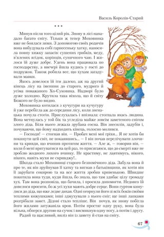 67
Василь Королів-Старий
* * *
Минув після того цілий рік. Знову в лісі напа­
дало багато снігу. Тільки ж тепер Моховинка
вже не боялася зими. З допомогою своїх родичів
вона вибудувала собі гарнесеньку хатку, наноси­
ла повну хижку запасів: сушених грибків, меду,
в’ялених ягідок, корінців, суничного чаю. І жи-
лося їй дуже добре. Удень вона працювала по
господарству, а ввечері йшла кудись у гості до
подружок. Також робила все, що хухам загаду­
вали мавки.
Якось довелося їй іти далеко, аж на другий
кінець лісу на іменини до старого, мудрого й
усіма поважаного Хо-Суковика. Надворі було
дуже холодно. Крутила така віхола, що й світу
Божого не було видно.
Моховинка котилася з кучугури на кучугуру
й уже перебігла аж до середини лісу, коли знена­
цька почула стогін. Прислухалась і впізнала: стогнала якась людина.
Вона метнулась у той бік та угледіла майже зовсім заметеного снігом
злого діда. Біля нього лежала зрубана сосна. Він знесилів, задубів і,
почуваючи, що йому надходить кінець, голосно молився.
— Господи! — стогнав він. — Пробач мені мої гріхи... Я не хотів би
покинути цей світ, не покаявшись... — І він почав перелічувати злочи­
ни та кривди, що вчинив протягом життя. — Але ж, — говорив він, —
коли б мені врятуватися на цей раз, то присягаюся, що до смерті вже не
зроблю жодного лихого вчинку. Не крастиму, не лаятимусь, нікого,
нікого, навіть мухи не скривджу!..
Шкода стало Моховинці старого безпомічного діда. Забула вона й
про те, як він зруйнував її хатку та вигнав з батьківщини, як хотів він
її зарубати сокирою та на все життя зробив кривенькою. Швидше
покотила вона туди, куди йшла, бо знала, що там здибає цілу громаду
хух. Там вона розповіла, що бачила, і просила допомогти. Недовго їй
довелося просити, бо ж усі хухи мають добре серце. Вони гуртом кину­
лися до діда, що вже ледве дихав. Одні огорнули його зі всіх боків своїми
теплими кожушками; інші здмухували з нього сніг; ще інші лапками
розгрібали замет. Дідові стало тепліше. Він почув, як знову побігла
його жилами затужавіла кров. Потім простяг одну руку, вона була
вільна, обперся другою на сучок і висмикнув одну ногу, а потім і другу.
Радий та щасливий, виліз він із замету й став на снігу.
 