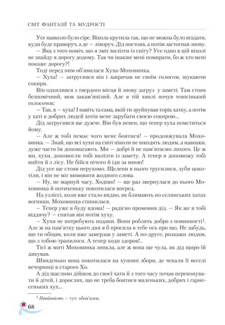 68
СВІТ ФАНТАЗІЇ ТА МУДРОСТІ
Усе навколо було сіре. Віхола крутила так, що не можна було вгадати,
куди буде праворуч, а де — ліворуч. Дід постояв, а потім застогнав знову.
— Яка з того поміч, що я зміг вилізти із снігу? Усе одно в цій віхолі
не знайду я дорогу додому. Так чи інакше мені помирати, бо ж хто мені
покаже дорогу?!
Тоді перед ним об’явилася Хуха-Моховинка.
— Хуха! — затрусився він і закричав не своїм голосом, шукаючи
сокири.
Він одхилився з твердого місця й знову загруз у заметі. Там стояв
безпомічний, мов закам’янілий. Але в тій хвилі почув тонісінький
голосочок:
— Так, я — хуха! І навіть та сама, якій ти зруйнував торік хатку, а потім
у хаті в добрих людей хотів мене зарубати своєю сокирою...
Дід затрусився ще дужче. Він був певен, що тепер хуха помститься
йому.
— Але ж тобі немає чого мене боятися! — продовжувала Мохо-
винка. — Знай, що всі хухи на світі ніколи не шкодять людям, а навпаки,
дуже часто їм допомагають. Ми — добрі й не пам’ятаємо лихого. Це ж
ми, хухи, допомогли тобі вилізти із замету. А тепер я допоможу тобі
вийти й з лісу. Не бійся нічого й іди за мною!
Дід усе ще стояв нерухомо. Щелепи в нього трусилися, зуби цоко­
тіли, і він не міг вимовити жодного слова.
— Ну, не марнуй часу. Ходімо! — ще раз звернулася до нього Мо-
ховинка й потихеньку покотилася вперед.
На узліссі, коли вже стало видно, як блимають по селянських хатах
вогники, Моховинка спинилася.
— Тепер уже я буду вдома! — радісно промовив дід. — Як же я тобі
віддячу? — спитав він потім хуху.
— Хухи не потребують подяки. Вони роблять добро з повинності1.
Але ж на пам’ятку цього дня я б просила в тебе ось про що. Не забудь,
що ти обіцяв, коли вже замерзав у заметі. А по-друге, розкажи людям,
що з тобою трапилося. А тепер ходи здоров!..
Тієї ж миті Моховинка зникла, але ж вона ще чула, як дід щиро їй
дякував.
Швиденько вона покотилася на хушині збори, де чекали її веселі
вечорниці в старого Хо.
А дід щасливо дійшов до своєї хати й з того часу почав переконува­
ти й дітей, і дорослих, що не треба боятися маленьких, добрих і гарне­
сеньких хух...
1 По­
вин­
ність — тут: обов’язок.
 