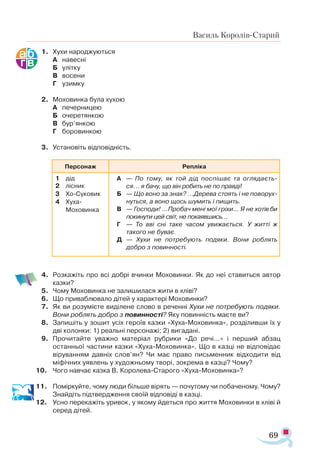 69
Василь Королів-Старий
1.	 Хухи народжуються
А	 навесні
Б	 улітку
В	 восени
Г	 узимку
2.	 Моховинка була хухою
А	 печерницею
Б	 очеретянкою
В	 бур’янкою
Г	 боровинкою
3.	 Установіть відповідність.
4.	 Розкажіть про всі добрі вчинки Моховинки. Як до неї ставиться автор
казки?
5.	 Чому Моховинка не залишилася жити в хліві?
6.	 Що приваблювало дітей у характері Моховинки?
7.	 Як ви розумієте виділене слово в реченні Хухи не потребують подяки.
Вони роблять добро з повинності? Яку повинність маєте ви?
8.	 Запишіть у зошит усіх героїв казки «Хуха-Моховинка», розділивши їх у
дві колонки: 1) реальні персонажі; 2) вигадані.
9.	 Прочитайте уважно матеріал рубрики «До речі...» і перший абзац
останньої частини казки «Хуха-Моховинка». Що в казці не відповідає
віруванням давніх слов’ян? Чи має право письменник відходити від
міфічних уявлень у художньому творі, зокрема в казці? Чому?
10.	 Чого навчає казка В. Королева-Старого «Хуха-Моховинка»?
11.	 Поміркуйте, чому люди більше вірять — почутому чи побаченому. Чому?
Знайдіть підтвердження своїй відповіді в казці.
12.	 Усно перекажіть уривок, у якому йдеться про життя Моховинки в хліві й
серед дітей.
Персонаж Реп­
лі­
ка
1	 дід
2	 лісник
3	 Хо­­
Су­
ко­
вик
4	 Ху­
ха
	 Мо­
хо­
вин­
ка
А		 — По то­
му, як той дід пос­
пі­
шає та ог­
ля­
да­
єть­
ся... я ба­
чу, що він ро­
бить не по прав­
ді!
Б		 — Що во­
но за знак? ...Де­
ре­
ва сто­
ять і не по­
во­
рух­
нуть­
ся, а во­
но щось шу­
мить і пи­
щить.
В		 — Гос­
по­
ди! ...Про­
бач ме­
ні мої грі­
хи… Я не хо­
тів би
по­
ки­
ну­
ти цей світ, не по­
ка­
яв­
шись…
Г		 — То вві сні та­
ке ча­
сом уви­
жа­
єть­
ся. У жит­­
ті ж
та­
ко­
го не бу­
ває.
Д		 — Ху­
хи не пот­
ре­
бу­
ють по­
дя­
ки. Во­
ни роб­
лять
доб­
ро з по­
вин­
нос­
ті.
 