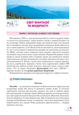 7
Міфи і легенди давніх українців
Ми живемо у ХХІ ст., тож маємо можливість і читати художні твори,
і слухати їх в аудіозапису, і переглядати в театрі, у мережі Інтернет чи
по телевізору. Навіть найдавніші твори, які виникли тоді, коли людина
ще не винайшла письмо, нині надруковані в книжках. Вони дійшли до
нас із сивої давнини. А як? Коли не було писемності, люди передавали
їх з уст в уста (звідси й прикметник усний), від покоління до поколін-
ня. Міфи, легенди, казки, перекази, пісні, загадки, прислів’я складали
талановиті люди, імена яких тепер невідомі. Первинний варіант таких
творів із часом зазнавав змін. Скажімо, пісню, що подобалася людям,
переспівували в різних місцевостях, постійно вносячи в неї щось своє,
удосконалюючи її. Пісня з часом таки змінювалася, ставала кращою.
До речі, українських народних пісень нині нараховують майже 300
тисяч! До нас дійшла велика кількість народних казок, легенд, пере-
казів… Усі ці твори називають фольклором (від англ. folk-lore —
народна мудрість), або усною народною творчістю.
Найдавнішими видами усної народної творчості є міфи й легенди.
Легенда
Легенда — це розповідь казкового чи фантастичного характеру про
незвичайну подію або життя й діяльність якоїсь особи. У легендах
здебільшого йдеться про реальну людину, яку знає й любить народ,
або про визначну історичну подію. Найпопулярніші легенди розповіда-
ють про героїчні вчинки Богдана Хмельницького, Максима Залізняка,
Олекси Довбуша, Устима Кармелюка. Цих історичних постатей народ
наділив неймовірною силою та відвагою, часто їхні можливості було
перебільшено, як у казках. Отже, казковість, фантастичність — яскрава
прикмета легенди.
СВІТ ФАНТАЗІЇ
ТА МУДРОСТІ
Теорія літератури
 