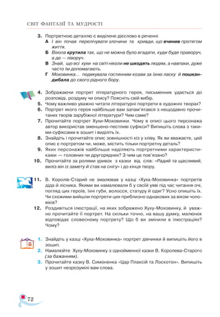 72
СВІТ ФАНТАЗІЇ ТА МУДРОСТІ
3.	 Портретною деталлю є виділене дієслово в реченні
А	 І він почав перелічувати злочини та кривди, що вчинив протягом
життя.
Б	 Віхола крутила так, що не можна було вгадати, куди буде праворуч,
а де — ліворуч.
В	 Знай, що всі хухи на світі ніколи не шкодять людям, а навпаки, дуже
часто їм допомагають.
Г	 Моховинка… подякувала гостинним козам за їхню ласку й пошкан-
дибала до свого рідного бору.
4.	 Зображаючи портрет літературного героя, письменник удається до
розповіді, роздуму чи опису? Поясніть свій вибір.
5.	 Чому важливо уважно читати літературні портрети в художніх творах?
6.	 Портрет якого героя найбільше вам запам’ятався з нещодавно прочи­
таних творів зарубіжної літератури? Чим саме?
7.	 Прочитайте портрет Хухи­-Моховинки. Чому в описі цього персонажа
автор використав зменшено-пестливі суфікси? Випишіть слова з таки­
ми суфіксами в зошит і виділіть їх.
8.	 Знайдіть і прочитайте опис зовнішності кіз у хліву. Як ви вважаєте, цей
опис є портретом чи, може, містить тільки портретну деталь?
9.	 Яких персонажів найбільше наділяють портретними характеристи­
ками — головних чи другорядних? З чим це пов’язано?
10.	 Прочитайте за ролями уривок з казки від слів: «Радий та щасливий,
виліз він із замету й став на снігу» і до кінця твору.
11.	 В. Королів-Старий не змалював у казці «Хуха-Моховинка» портретів
діда й лісника. Якими ви намалювали б у своїй уяві під час читання очі,
погляд цих героїв, їхні губи, волосся, статуру й одяг? Усно опишіть їх.
Чи схожими вийшли портрети цих приблизно однакових за віком чоло­
віків?
12.	 Роздивіться ілюстрації, на яких зображено Хуху-Моховинку, й уваж­
но прочитайте її портрет. На скільки точно, на вашу думку, малюнок
відповідає словесному портрету? Що б ви змінили в ілюстраціях?
Чому?
1.	 Знайдіть у казці «Хуха-Моховинка» портрет дівчинки й випишіть його в
зошит.
2.	 Намалюйте Хуху-Моховинку з однойменної казки В. Королева-Старого
(за бажанням).
3.	 Прочитайте казку В. Симоненка «Цар Плаксій та Лоскотон». Випишіть
у зошит незрозумілі вам слова.
 