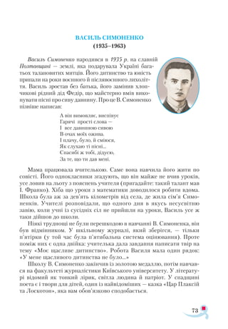 73
ВАСИЛЬ СИМОНЕНКО
(1935–1963)
Василь Симоненко народився в 1935 р. на славній
Полтавщині — землі, яка подарувала Україні бага­
тьох талановитих митців. Його дитинство та юність
припали на роки воєнного й післявоєнного лихоліт­
тя. Василь зростав без батька, його замінив хлоп-
чикові рідний дід Федір, що майстерно вмів вико­
нуватипісніпросивудавнину.ПроцеВ.Симоненко
пізніше написав:
А він вимовляє, виспівує
Гарячі прості слова —
І все давниною сивою
В очах моїх ожива.
І плачу, було, й сміюся,
Як слухаю ті пісні…
Спасибі ж тобі, дідусю,
За те, що ти дав мені.
Мама працювала вчителькою. Саме вона навчила його жити по
совісті. Його однокласники згадують, що він майже не вчив уроків,
усе ловив на льоту з пояснень учителя (пригадайте: такий талант мав
І. Франко). Хіба що уроки з математики доводилося робити вдома.
Школа була аж за дев’ять кілометрів від села, де жила сім’я Симо-
ненків. Учителі розповідали, що одного дня в якусь несусвітню
завію, коли учні із сусідніх сіл не прийшли на уроки, Василь усе ж
таки дійшов до школи.
Ніякі труднощі не були перешкодою в навчанні В. Симоненка, він
був відмінником. У шкільному журналі, який зберігся, — тільки
п’ятірки (у той час була п’ятибальна система оцінювання). Проте
поміж них є одна двійка: учителька дала завдання написати твір на
тему «Моє щасливе дитинство». Робота Василя мала один рядок:
«У мене щасливого дитинства не було…»
Школу В. Симоненко закінчив із золотою медаллю, потім навчав­
ся на факультеті журналістики Київського університету. У літерату­
рі відомий як тонкий лірик, світла людина й патріот. У спадщині
поета є і твори для дітей, один із найвідоміших — казка «Цар Плаксій
та Лоскотон», яка вам обов’язково сподобається.
 
