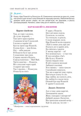 74
СВІТ ФАНТАЗІЇ ТА МУДРОСТІ
До речі…
Казку «Цар Плаксій та Лоскотон» В. Симоненко написав за одну ніч, а вже
наступного дня читав її сину Олесеві як першому критику. Люблячий батько
довіряв своїй дитині: рядки, які син запам’ятав, він друкував, а решту
доопрацьовував. Напевно, саме тому діти й люблять цю казку.
ЦАР ПЛАКСІЙ ТА ЛОСКОТОН
Цареве сімейство
Там, де гори і долини,
Де гуляє вітровій, —
Там цвіте краса-країна
З дивним ім’ям Сльозолий.
І колись в країні тій
Був на троні цар Плаксій,
Голова його — мов бочка,
Очі — ніби кавуни.
В Плаксія було три дочки
І плаксивих три сини.
Старша звалася Нудота,
Середульшенька — Вай-Вай,
Третя донечка — Плакота,
Всі сльозливі через край.
А цареві три сини
Так і звались — Плаксуни.
Отака була сім’я
У царя у Плаксія.
Цілі дні вони сиділи,
Голосили, та сопіли,
Та стогнали, та ревли,
Сльози відрами лили.
Цар Плаксій велів сердито:
«Хай із ними день при дні
Плачуть всі в країні діти,
Бо сміятись і радіти
У моєму царстві — ні!
Хто всміхнеться — в часі тім
Я того негайно з’їм!»
Ще була у Плаксія
Грізна гвардія своя:
В ній служили молодці
Забіяки-сльозівці.
Хто сміявсь — вони хапали
І нагайками шмагали,
Так що в царстві тому скрізь
Вистачало плачу й сліз.
Цар любив, як плачуть діти,
Бо любив їх сльози пити.
Отакий був цар Плаксій
У країні Сльозолий.
Дядько Лоскотон
Але в тому диво-царстві,
Зневажаючи закон,
Жив у мандрах і митарстві1
Добрий дядько Лоскотон.
Він приходив кожний вечір —
Хай чи дощ іде, чи сніг —
1 Ми­
тарс­
тво — тяж­
кі пе­
ре­
жи­
ван­
ня, труд­
но­
щі.
 