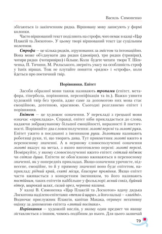 79
Василь Симоненко
збігаються із закінченням рядка. Віршовану мову записують у формі
колонки.
Часто віршований текст поділяють на строфи,чогонемаєвказці«Цар
Плаксій та Лоскотон». У цьому творі віршований текст іде суцільним
полотном.
Строфа — це кілька рядків, згрупованих за змістом та інтонаційно.
Вона може об’єднувати два рядки (двовірш), три рядки (тривірш),
чотири рядки (чотиривірш) і більше. Коли будете читати твори Т. Шев-
ченка, П. Тичини, М. Рильського, зверніть увагу на особливість строф
у їхніх віршах. Тож не плутайте поняття «рядок» і «строфа», коли
йдеться про поетичний твір.
Порівняння. Епітет
Засоби образної мови також називають тропами (епітет, мета­
фора, гіпербола, порівняння, персоніфікація та ін.). Важко уявити
художній твір без тропів, адже саме за допомогою них мова стає
емоційною, дотепною, красивою. Сьогодні розглянемо епітет і
порівняння.
Епітет — це художнє означення. У перекладі з грецької мови
означає «прикладка». Справді, епітет ніби прикладається до слова,
надаючи зображуваному більшої емоційності, виразності й поетич­
ності. Порівняйте два словосполучення: золоті персні та золоті руки.
Епітет ужито в поєднанні з іменником руки. Золотими називають
роботящі руки, ті, що творять дива. Тут прикметник золоті вжито в
переносному значенні. А в першому словосполученні означення
золоті вказує на метал, з якого виготовлено персні: золоті персні.
Поміркуйте, у якому словосполученні вжито епітет: світлий піджак
чи світла душа. Епітети не обов’язково вживаються в переносному
значенні, як у попередніх прикладах. Якщо означення урочисте, під­
несене, емоційне, то й у прямому значенні воно буде епітетом, на-
при­
клад: рідний край, святі місця, блискуче проміння. Якщо епітет
часто вживається з конкретним іменником, то його називають
постійним, таких епітетів найбільше у фольклорі: ясний сокіл, буйний
вітер, широкий шлях, сизий орел, червона калина.
У казці В. Си­
моненка «Цар Плаксій та Лоскотон» вдачу дядька
Лоскотона наділено епітетами «тепла й щира», а його пальці – «лагідні».
Водночас прислужник Плаксія, капітан Макака, отримує негативну
оцінку за допомогою епітета «лютий посіпака».
Порівняння — художній вислів, у якому один предмет чи явище
зіставляється з іншим, чимось подібним до нього. Для цього зазвичай
 
