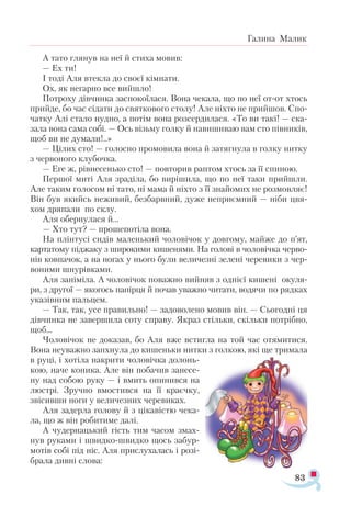 83
Галина Малик
А та­
то гля­
нув на неї й сти­
ха мо­
вив:
— Ех ти!
І то­
ді Аля втек­
ла до сво­
єї кім­
на­
ти.
Ох, як не­
гар­
но все вий­
шло!
Пот­
ро­
ху дів­
чин­
ка зас­
по­
ко­
ї­
ла­
ся. Во­
на че­
ка­
ла, що по неї от­
от хтось
прий­
де, бо час сі­
да­
ти до свят­
ко­
во­
го сто­
лу! Але ніх­
то не прий­
шов. Спо­
чат­
ку Алі ста­
ло нуд­
но, а по­
тім во­
на роз­
сер­
ди­
ла­
ся. «То ви та­
кі! — ска­
за­
ла во­
на са­
ма со­
бі. — Ось візь­
му гол­
ку й на­
ви­
ши­
ваю вам сто пів­
ни­
ків,
щоб ви не ду­
ма­
ли!..»
— Ці­
лих сто! — го­
лос­
но про­
мо­
ви­
ла во­
на й за­
тяг­
ну­
ла в гол­
ку нит­
ку
з чер­
во­
но­
го клу­
боч­
ка.
— Еге ж, рів­
не­
сень­
ко сто! — пов­
то­
рив рап­
том хтось за її спи­
ною.
Пер­
шої ми­
ті Аля зра­
ді­
ла, бо ви­
рі­
ши­
ла, що по неї та­
ки при­
йшли.
Але та­
ким го­
ло­
сом ні та­
то, ні ма­
ма й ніх­
то з її зна­
йо­
мих не роз­
мов­
ляє!
Він був якийсь не­
жи­
вий, без­
бар­
вний, ду­
же не­
при­
єм­
ний — ні­
би цвя­
хом дря­
па­
ли по склу.
Аля обер­
ну­
ла­
ся й...
— Хто тут? — про­
ше­
по­
ті­
ла во­
на.
На плін­
ту­
сі си­
дів ма­
лень­
кий чо­
ло­
ві­
чок у дов­
го­
му, май­
же до п’ят,
кар­
та­
то­
му під­
жа­
ку з ши­
ро­
ки­
ми ки­
ше­
ня­
ми. На го­
ло­
ві в чо­­
ло­
віч­
ка чер­
во­
нів ков­
па­
чок, а на но­
гах у ньо­
го бу­
ли ве­
ли­
чез­
ні зе­
ле­
ні че­
ре­
ви­
ки з чер­
во­
ни­
ми шну­
рів­
ка­
ми.
Аля за­
ні­
мі­
ла. А чо­
ло­
ві­
чок по­
важ­
но вий­
няв з од­
ні­
єї ки­
ше­
ні оку­
ля­
ри, з дру­
гої — яко­
гось па­
пір­
ця й по­
чав уваж­
но чи­
та­
ти, во­
дя­
чи по ряд­
ках
ука­
зів­
ним паль­
цем.
— Так, так, усе пра­
виль­
но! — за­
до­
во­
ле­
но мо­
вив він. — Сьо­
год­
ні ця
дів­
чин­
ка не за­
вер­
ши­
ла со­
ту спра­
ву. Як­
раз стіль­
ки, скіль­
ки пот­
ріб­
но,
щоб...
Чо­
ло­
ві­
чок не до­
ка­
зав, бо Аля вже встиг­
ла на той час отя­
ми­
ти­
ся.
Во­
на не­
у­
важ­
но зап­
х­
ну­
ла до ки­
шень­
ки нит­
ки з гол­
кою, які ще три­
ма­
ла
в ру­
ці, і хо­
ті­
ла нак­
ри­
ти чо­
ло­
віч­
ка до­
лонь­
кою, на­
че ко­
ни­
ка. Але він по­
ба­
чив за­
не­
се­
ну над со­
бою ру­
ку — і вмить опи­
нив­
ся на
люс­
трі. Зруч­
но вмос­
тив­
ся на її кра­
єч­
ку,
зві­
сив­
ши но­
ги у ве­
ли­
чез­
них че­
ре­
ви­
ках.
Аля за­
дер­
ла го­
ло­
ву й з ці­
ка­
віс­
тю че­
ка­
ла, що ж він ро­
би­
ти­
ме да­
лі.
А чу­
дер­
наць­
кий гість тим ча­
сом змах­
нув ру­
ка­
ми і швид­
ко­
швид­
ко щось за­
бур­
мо­
тів со­
бі під ніс. Аля прис­
лу­
ха­
лась і ро­
зі-
б­
ра­
ла див­
ні сло­
ва:
 