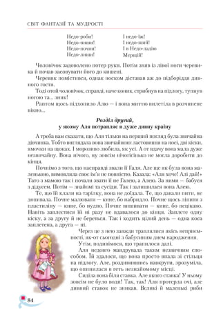 84
СВІТ ФАНТАЗІЇ ТА МУДРОСТІ
Не­
до­­
ро­
би!
Не­
до­­
пи­
ши!
Не­
до­­
поч­
ни!
Не­
до­­
ли­
ши!
І не­
до­­
їж!
І не­
до­­
ший!
І в Не­
до­­
ла­
дію
Мер­
щій!
Чо­
ло­
ві­
чок за­
до­
во­
ле­
но по­
тер ру­
ки. По­
тім зняв із лі­
вої но­
ги че­
ре­
ви­
ка й по­
чав за­
со­
ву­
ва­
ти йо­
го до ки­
ше­
ні.
Че­
ре­
вик по­
міс­
тив­
ся, од­
нак нос­
ком діс­
та­
вав аж до під­
бо­
рід­
дя див­
но­
го гос­
тя.
То­
ді отой чо­
ло­
ві­
чок, справ­
ді, на­
че ко­
ник, стриб­
нув на під­
ло­
гу, туп­
нув
но­
гою та... зник!
Рап­
том щось під­
хо­
пи­
ло Алю — і во­
на мит­
тю ви­
ле­
ті­
ла в роз­
чи­
не­
не
вік­
но...
Роз­
діл дру­
гий,
у яко­
му Аля пот­
рап­
ляє в ду­
же див­
ну кра­
ї­
ну
А тре­
ба вам ска­
за­
ти, що Аля тіль­
ки на пер­
ший пог­
ляд бу­
ла зви­
чай­
на
дів­
чин­
ка. Тоб­
то виг­
ля­
да­
ла во­
на зви­
чай­
ною: лас­
то­
виння на но­
сі, дві кіс­
ки,
ямоч­
ки на що­
ках. І мо­
ро­
зи­
во лю­
би­
ла, як усі. А от вда­
чу во­
на ма­
ла ду­
же
нез­
ви­
чай­
ну. Во­
на ні­
чо­
го, ну зов­
сім ні­
чо­
гі­
сінь­
ко не мог­
ла до­
ро­
би­
ти до
кін­
ця.
Поч­
німо з то­
го, що нас­
прав­
ді зва­
ли її Га­
ля. Але ще як бу­
ла во­
на ма­-
лень­
кою, ви­
мов­
ля­
ла своє ім’я не пов­
ніс­
тю. Ка­
за­
ла: «Аля хо­
че! Алі дай!»
Та­
то з ма­
мою так і по­
ча­
ли зва­
ти її не Га­­
лею, а Алею. За ни­
ми — ба­
бу­
ся
з ді­
ду­
сем. По­
тім — зна­
йо­
мі та су­
сі­
ди. Так і за­
ли­
ши­
ла­
ся вона Алею.
Те, що їй кла­
ли на та­
ріл­
ку, во­
на не до­
ї­
да­­
ла. Те, що да­
ва­
ли пи­­
ти, не
до­
пи­
ва­
ла. Поч­
не ма­
лю­
ва­
ти — ки­
не, бо наб­
рид­
ло. Поч­
не щось ліпи­
ти з
плас­
ти­
лі­
ну — ки­
не, бо нуд­
но. Поч­
не ви­
ши­
ва­
ти — ки­
не, бо не­
ці­
ка­
во.
Навіть зап­
лес­
ти­
ся їй ні ра­
зу не вда­
ва­
ло­
ся до кін­
ця. За­
пле­
те одну
кіску, а за дру­
гу й не бе­
реть­
ся. Так і хо­
дить ці­
лий день — од­
на ко­
са
зап­
ле­
те­
на, а дру­
га — ні.
Че­
рез це з нею зав­
жди трап­
ля­
ли­
ся якісь не­­
при­
єм­
нос­
ті, як-от сьо­
год­
ні з ба­
бу­
си­
ним днем на­
род­
жен­
ня.
Утім, по­
ди­
ві­
мо­
ся, що тра­
пи­
лося да­
лі.
Аля не­
дов­
го ман­
дру­
ва­
ла та­
ким не­­
звич­
ним спо-
со­
бом. Їй зда­
ло­
ся, що во­
на прос­
то впа­
ла зі стіль­
ця
на під­
ло­
гу. Але, роз­
ди­
вив­
шись на­
в­
кру­
ги, зро­
зу­
мі­
ла,
що опи­
ни­
ла­
ся в геть нез­
на­
йо­
мо­
му міс­
ці.
Си­
ді­
ла во­
на бі­
ля став­
ка. Але яко­
го став­
ка! У ньо­
му
зов­
сім не бу­
ло во­
ди! Так, так! Аля про­
тер­
ла очі, але
див­
ний ста­
вок не зни­
кав. Ве­
ли­
кі й ма­
лень­
кі ри­
би
 