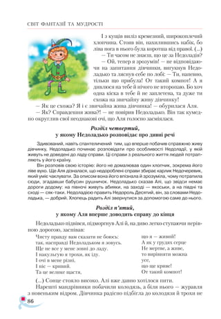 86
СВІТ ФАНТАЗІЇ ТА МУДРОСТІ
І з ку­
щів ви­
ліз кре­
мез­
ний, ши­
ро­
коп­
ле­
чий
хлоп­
чи­
на. Сто­
яв він, на­
хи­
лив­
шись на­
бік, бо
лі­
ва но­
га в ньо­
го бу­
ла ко­
рот­
ша від пра­
вої. (...)
— Ти ча­
сом не зна­
єш, що це за Не­
до­
ла­
дія?
— Ой, те­
пер я зро­
зу­
мів! — не від­
по­
ві­
да­
ю­
чи на за­
пи­
тан­
ня дів­
чин­
ки, ви­
гук­
нув Не­
до­
ладь­
ко та ляс­
нув се­
бе по ло­
бі: — Ти, на­
пев­
но,
тіль­
ки що при­
бу­
ла! От такий ком­
пот! А я
див­
лю­
ся на те­
бе й ні­
чо­
го не вто­
ро­
паю. Бо хоч
од­
на кіс­
ка в те­
бе й не зап­
ле­
те­
на, та ду­
же ти
схо­
жа на зви­
чай­
ну жи­
ву дів­
чин­
ку!
— Як це схо­
жа? Я і є зви­
чай­
на жи­
ва дів­
чин­
ка! — обу­
ри­
ла­
ся Аля.
— Як? Справ­
деш­
ня жи­
ва?! — не по­
ві­
рив Не­
до­
ладь­
ко. Він так ку­­
мед­-
но ок­
руг­
лив свої не­
од­
на­
ко­
ві очі, що Аля го­
лос­
но зас­
мі­
яла­
ся.
Роз­
діл чет­
вер­
тий,
у яко­
му Не­
до­
ладь­
ко роз­
по­
ві­
дає про див­
ні ре­
чі
Зди­
во­
ва­
ний, на­
віть спан­
те­
ли­
че­
ний тим, що впер­
ше по­
ба­
чив справ­
жню жи­
ву
дів­
чин­
ку, Не­
до­
ладь­
ко по­
чи­
нає роз­
по­
ві­
да­
ти про особ­
ли­
вос­
ті Не­
до­
ла­
дії, у якій
жи­
вуть не до­
ве­
де­
ні до ла­
ду спра­
ви. Ці спра­
ви з ре­
аль­
но­
го жит­
тя лю­
дей пот­
рап­
ля­
ють у йо­
го кра­
ї­
ну.
Він роз­
по­
вів свою іс­
то­
рію: йо­
го не до­
ма­
лю­
вав один хлоп­
чик, зок­
ре­
ма йо­
го
лі­
ве ву­
хо. Ще Аля діз­
на­
ла­
ся, що не­
до­
роб­
ле­
ні спра­
ви зби­
рає кар­
лик Не­
до­
че­
ре­
вик,
який уміє чак­
лу­
ва­
ти. За опи­
сом во­
на йо­
го впіз­
на­
ла й зро­
зу­
мі­
ла, чо­
му пот­
ра­
пи­
ла
сю­
ди, зга­
дав­
ши ба­
бу­
син руш­
ни­
чок. Не­
до­
ладь­
ко ска­
зав Алі, що звід­
си не­
має
до­
ро­
ги до­
до­
му: на пів­
но­
чі жи­
вуть аби­
я­
ки, на за­
хо­
ді — якось­
ки, а на ­
пів­
дні та
схо­
ді — сяк­­
та­
ки. Не­
до­
ла­
ді­
єю пра­
вить Не­
до­
роль Де­
ся­
тий, він, за сло­
ва­
ми Не­
до­
ладь­
ка, — доб­
рий. Хло­
пець ра­
дить Алі звер­
ну­
ти­
ся за до­
по­
мо­
гою са­
ме до ньо­
го.
Роз­
діл п’ятий,
у яко­
му Аля впер­
ше до­
во­
дить спра­
ву до кін­
ця
Не­
до­
ладь­
ко під­
вів­
ся, під­
мор­
гнув Алі й, на ди­
во лег­
ко сту­
па­
ю­
чи не­
рів­
ною до­
ро­
гою, зас­
пі­
вав:
Чис­
ту прав­
ду вам ска­
за­
ти не бо­
юсь:
так, нас­
прав­
ді Не­
до­
ладь­
ком я зо­
вусь.
Ще не все у ме­
не зов­
ні до ла­
ду.
І на­
куль­
гую я тро­
хи, як іду.
І очі в ме­
не різ­
ні,
І ніс — кри­
вий.
Та це ве­
ли­
ке щас­
тя,
(...) Сон­
це сто­
я­
ло ви­
со­
ко. Алі вже дав­
но хо­
ті­
ло­
ся пи­
ти.
На­
реш­
ті ман­
дрів­
ни­
ки по­
ба­
чи­
ли ко­
ло­
дязь, а бі­
ля ньо­
го — жу­
рав­
ля
з но­
вень­
ким від­
ром. Дів­
чин­
ка ра­
діс­
но під­
біг­
ла до ко­
ло­
дя­
зя й тро­
хи не
що я — жи­
вий!
А як у гру­
дях сер­
це
Не мер­
тве, а жи­
ве,
то ви­
рів­
ня­
ти мож­
на
усе,
що ще кри­
ве!
От та­
кий ком­
пот!
 