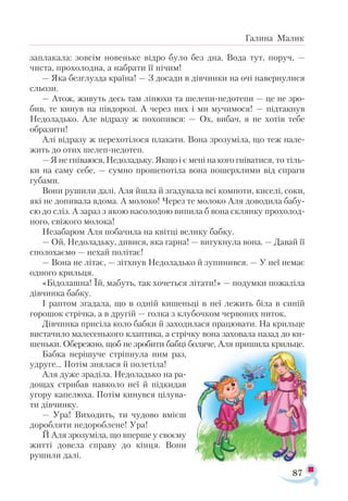 87
Галина Малик
зап­
ла­
ка­
ла: зов­
сім но­
вень­
ке від­
ро бу­
ло без дна. Вода тут, по­
руч, —
чис­
та, про­
хо­
лод­
на, а наб­
ра­
ти її ні­
чим!
— Яка без­
глуз­
да кра­
ї­
на! — З до­
са­
ди в дів­
чин­
ки на очі на­
вер­
ну­
ли­
ся
сльо­
зи.
— Атож, жи­
вуть десь там лі­
ню­
хи та ше­
ле­
пи­­
не­
до­
те­
пи — це не­­зро­
бив, те ки­
нув на пів­
до­
ро­
зі. А че­
рез них і ми му­
чи­
мо­
ся! — під­
так­
нув
Не­
до­
ладь­
ко. Але від­
ра­
зу ж по­
хо­
пив­
ся: — Ох, ви­
бач, я не хо­
тів те­
бе
об­
ра­
зи­
ти!
Алі від­
ра­
зу ж пе­
ре­
хо­
ті­
ло­
ся пла­
ка­
ти. Во­
на зро­
зу­
мі­
ла, що теж на­
ле­
жить до отих ше­
леп­­
не­
до­
теп.
— Я не гні­
ва­
ю­
ся, Не­
до­
ладь­
ку. Як­
що і є ме­
ні на ко­
го гні­
ва­
тися, то тіль­
ки на са­
му се­
бе, — сум­
но про­
ше­
по­
ті­
ла во­
на по­
шер­
хли­
ми від спра­
ги
гу­
ба­
ми.
Во­
ни ру­
ши­
ли да­
лі. Аля йшла й зга­
ду­
ва­
ла всі ком­
по­
ти, ки­
се­
лі, со­
ки,
які не до­
пи­
ва­
ла вдо­
ма. А мо­
ло­
ко! Че­
рез те мо­
ло­
ко Аля до­
во­
ди­
ла ба­
бу­
сю до сліз. А за­
раз з якою на­
со­
ло­
дою ви­
пи­
ла б во­
на склян­
ку про­
хо­
лод­
но­
го, сві­
жо­
го мо­
ло­
ка!
Не­
за­
ба­
ром Аля по­
ба­
чи­
ла на квіт­
ці ве­
ли­
ку баб­
ку.
— Ой, Не­
до­
ладь­
ку, ди­
ви­
ся, яка гар­
на! — ви­
гук­
ну­
ла во­
на. — Да­
вай її
спо­
ло­
ха­
є­
мо — не­
хай по­
лі­
тає!
— Во­
на не лі­
тає, — зіт­
хнув Не­
до­
ладь­
ко й зу­
пи­
нив­
ся. — У неї не­
має
од­
но­
го криль­
ця.
«Бі­
до­
лаш­
на! Їй, ма­
буть, так хо­
четь­
ся лі­
та­
ти!» — по­
дум­
ки по­
жа­
лі­
ла
дів­
чин­
ка баб­
ку.
І рап­
том зга­
да­
ла, що в од­
ній ки­
шень­
ці в неї ле­
жить бі­
ла в си­
ній
го­
ро­
шок стріч­
ка, а в дру­
гій — гол­
ка з клу­­
боч­
ком чер­
во­
них ни­
ток.
Дів­
чин­
ка при­
сі­
ла ко­
ло баб­
ки й за­
хо­­­
ди­
ла­
ся пра­
цю­
ва­
ти. На криль­
це
ви­
с­
та­
чи­­
ло ма­­
ле­
сень­
ко­
го клап­
ти­
ка, а стріч­
ку во­
на за­
хо­
ва­
ла на­
зад до ки-
­
шень­
ки. Обе­­
реж­
но, щоб не зро­
би­
ти баб­
ці бо­
ля­
че, Аля при­
ши­
ла криль­
це.
Баб­
ка не­
рі­
шу­
че стріп­
ну­
ла ним раз,
уд­
ру­
ге... По­
тім зня­
ла­
ся й по­
ле­
ті­
ла!
Аля ду­
же зра­
ді­
ла. Не­
до­
ладь­
ко на ра­
­
до­
щах стри­
бав нав­
ко­
ло неї й під­
ки­
дав
уго­
ру ка­
пе­
лю­
ха. По­
тім ки­
нув­
ся ці­
лу­
ва­
ти дів­
чин­
ку.
— Ура! Ви­
хо­
дить, ти чу­
до­
во вмі­
єш
до­
роб­
ля­
ти не­
до­
роб­
ле­
не! Ура!
Й Аля зро­
зу­
мі­
ла, що впер­
ше у сво­
є­
му
жит­
ті до­
ве­
ла спра­
ву до кінця. Во­
ни
ру­
ши­
ли да­
лі.
 