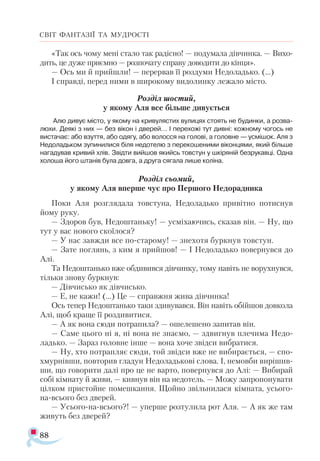 88
СВІТ ФАНТАЗІЇ ТА МУДРОСТІ
«Так ось чо­
му ме­
ні ста­
ло так ра­
діс­
но! — по­
ду­
ма­
ла дів­
чин­
ка. — Ви­
хо­
дить, це ду­
же при­
єм­
но — роз­
по­
ча­
ту спра­
ву до­
во­
ди­
ти до кін­
ця».
— Ось ми й прий­
шли! — пе­
рер­
вав її роз­
ду­
ми Не­
до­
ладь­
ко. (...)
І справ­
ді, пе­
ред ни­
ми в ши­
ро­
ко­
му ви­
до­
лин­
ку ле­
жа­
ло міс­
то.
Роз­
діл шос­
тий,
у яко­
му Аля все біль­
ше ди­
ву­
єть­
ся
Алю ди­
вує міс­
то, у яко­
му на кри­
ву­
ляс­
тих ву­
ли­
цях сто­
ять не бу­
дин­
ки, а роз­
ва­
лю­
хи. Де­
я­
кі з них — без ві­
кон і две­
рей… І пе­
ре­
хо­
жі тут див­
ні: кож­
но­
му чо­
гось не
вис­
та­
чає: або взут­
тя, або одя­
гу, або во­
лос­
ся на го­
ло­
ві, а го­
лов­
не — ус­
мі­
шок. Аля з
Не­
до­
ладь­
ком зу­
пи­
ни­
ли­
ся бі­
ля не­
до­
те­
лю з пе­
ре­
ко­
ше­
ни­
ми ві­
кон­
ця­
ми, який біль­
ше
на­
га­
ду­
вав кри­
вий хлів. Звід­
ти вий­
шов якийсь тов­
стун у шкі­
ря­
ній без­
ру­
кав­
ці. Од­
на
хо­
ло­
ша йо­
го шта­
нів бу­
ла дов­
га, а дру­
га ся­
га­
ла ли­
ше ко­
лі­
на.
Роз­
діл сьо­
мий,
у яко­
му Аля впер­
ше чує про Пер­
шо­
го Не­
до­
рад­
ни­
ка
По­
ки Аля роз­
гля­
да­
ла тов­
сту­
на, Не­
до­
ладь­
ко при­
віт­
но по­
тис­
нув
йо­
му ру­
ку.
— Здо­
ров був, Не­
дош­
тань­
ку! — ус­
мі­
ха­
ю­
чись, ска­
зав він. — Ну, що
тут у вас но­
во­
го ско­
ї­
ло­
ся?
— У нас зав­
жди все по­
ста­
ро­
му! — зне­
хо­
тя бур­
кнув тов­
с­
тун.
— За­
те пог­
лянь, з ким я прийшов! — І Не­
до­
ладь­
ко по­
вер­
нув­
ся до
Алі.
Та Не­
дош­
тань­
ко вже об­
ди­
вив­
ся дів­
чин­
ку, то­
му на­
віть не во­
рух­
нув­
ся,
тіль­
ки зно­
ву бур­
кнув:
— Дів­
чись­
ко як дів­
чись­
ко.
— Е, не ка­
жи! (...) Це — справ­
жня жи­
ва дів­
чин­
ка!
Ось те­
пер Не­
дош­
тань­
ко та­
ки зди­
ву­
вав­
ся. Він на­
віть обій­
шов дов­
ко­
ла
Алі, щоб кра­
ще її роз­
ди­
ви­
ти­
ся.
— А як во­
на сю­
ди пот­
ра­
пи­
ла? — оше­
ле­
ше­
но за­
пи­
тав він.
— Са­
ме цьо­
го ні я, ні во­
на не зна­
є­
мо, — здвиг­
нув пле­
чи­
ма Не­
до­
ладь­
ко. — За­
раз го­
лов­
не ін­
ше — во­
на хо­
че звід­
си виб­
ра­
тися.
— Ну, хто пот­
рап­
ляє сю­
ди, той звід­
си вже не ви­
би­
ра­
єть­
ся, — спо-
х­
мур­
нів­
ши, пов­
то­
рив гла­
дун Не­
до­
ладь­
ко­
ві сло­
ва. І, не­
мов­
би ви­
рі­
шив­
ши, що го­
во­
ри­
ти да­
лі про це не вар­
то, по­
вер­
нув­
ся до Алі: — Ви­
би­
рай
со­
бі кім­
на­
ту й жи­
ви, — кив­
нув він на не­
до­
тель. — Мо­
жу зап­
ро­
по­
ну­
ва­
ти
ціл­
ком прис­
той­
не по­
меш­
кан­
ня. Щой­
но звіль­
ни­
ла­
ся кім­
на­
та, усьо­
го-­
на-всьо­
го без две­
рей.
— Усьо­
го­­
на­
всьо­
го?! — упер­
ше роз­
ту­
ли­
ла ро­
т Аля. — А як же там
жи­
вуть без две­
рей?
 