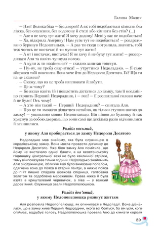 89
Галина Малик
— Пхе! Ве­
ли­
ка бі­
да — без две­
рей! А як то­
бі по­
до­
ба­
ють­
ся кім­
на­
ти без
ліж­
ка, без опа­
лен­
ня, без во­
до­
го­
ну й сте­
лі або кім­
на­
ти без стін? (...)
— Але я не хо­
чу тут жи­
ти! Я хо­
чу до­
до­
му! Ме­
ні у вас не по­
до­
ба­
єть­
ся!
— Ха, від­
кри­
ла Аме­
ри­
ку! Нам усім тут не по­
до­
ба­
єть­
ся! — роз­
драто­
ва­
но бур­
кнув Не­
дош­
тань­
ко. — А раз ти сю­
ди пот­
ра­
пи­
ла, зна­
чить, то­
бі
теж чо­
гось не вис­
та­
чає й ти му­
сиш тут жи­
ти!
— А от і вис­
та­
чає, вис­
та­
чає! Я не хо­
чу й не бу­
ду тут жи­
ти! — роз­
сер­
ди­
ла­
ся Аля та на­
віть туп­
ну­
ла но­
гою.
— А ку­
ди ж ти по­
ді­
неш­
ся? — єхид­
но за­
пи­
тав тов­
стун.
— Ну­­
ну, не тре­
ба сва­
ри­
ти­
ся! — утру­
тив­
ся Не­
до­
ладь­
ко. — Я са­
ме
зби­
рав­
ся то­
бі по­
яс­
ни­
ти. Во­
на хо­
че йти до Не­
до­
ро­
ля Де­
ся­
то­
го. Га? Що ти
на це ска­
жеш?
— Ска­
жу, що на це тре­
ба нап­
лю­
ва­
ти й за­
бу­
ти.
— Це ж чо­
му?
— Бо як­
що на­
віть їй і по­
щас­
тить діс­
та­
ти­
ся до зам­
ку, там її не­
од­
мін­
но схо­
пить Пер­
ший Не­
до­
рад­
ник, і — гоп! — її роз­
пат­
ла­
ної го­
ло­
ви на­
че
й не бу­
ло! Ось чо­
му!
— А хто він та­
кий — Пер­
ший Не­
до­
рад­
ник? — спи­
та­
ла Аля.
— Про це ти змо­
жеш діз­
на­
ти­
ся не­
гай­
но, як тіль­
ки сту­
пиш но­
гою до
зам­
ку! — ущип­
ли­
во мо­
вив Не­
дош­
тань­
ко. Він пі­
шов до бу­
дин­
ку й так
хряс­
нув за со­
бою две­
ри­
ма, що во­
ни са­
мі ще де­
кіль­
ка ра­
зів від­
чи­
ни­
ли­
ся
й за­
чи­
ни­
ли­
ся.
Роз­
діл вось­
мий,
у яко­
му Аля про­
би­
ра­
єть­
ся до зам­
ку Не­
до­
ро­
ля Де­
ся­
то­
го
Не­
до­
ладь­
ко мав зна­
йо­
му, яка бу­
ла служ­
ни­
цею в
ко­
ро­
лів­
сько­
му зам­
ку. Во­
на мог­
ла про­
вес­
ти дів­
чин­
ку до
Не­
до­
ро­
ля Де­
ся­
то­
го. Уже бі­
ля зам­
ку Аля по­
мі­
ти­
ла, що
йо­
му не вис­
та­
ча­
ло од­
ні­
єї башти, а на ве­
ле­
тен­
сько­
му
го­
дин­
ни­
ку цен­
траль­
ної ве­
жі не бу­
ло хви­
лин­
ної стріл­
ки,
то­
му він по­
ка­
зу­
вав тіль­
ки го­
ди­
ни. Не­
до­
ладь­
ко зна­
йо­
мить
Алю зі служ­
ни­
цею, об­
лич­
чя якої бу­
ло ви­
ма­
за­
не по­
пе­
лом,
одяг­
не­
на во­
на до по­
я­
са в ста­
рий лан­
тух, а ниж­
че по­
я­
са
до п’ят пиш­
но спа­
да­
ла шов­
ко­
ва спід­
ни­
ця, гап­
то­
ва­
на
зо­
ло­
том та оз­
доб­
ле­
на ме­
ре­
жи­
вом. Пра­
ва ніж­
ка її бу­
ла
взу­
та в криш­
та­
ле­
вий че­
ре­
ви­
чок, а лі­
ва — у важ­
кий
де­
рев’яний. Служ­
ни­
цю зва­
ли Не­
до­
по­
пе­
люш­
кою.
Роз­
діл дев’ятий,
у яко­
му Не­
до­
по­
пе­
люш­
ка ри­
зи­
кує жит­
тям
Аля роз­
по­
ві­
ла Не­
до­
по­
пе­
люш­
ці, як опи­
ни­
ла­
ся в Не­
до­
ла­
дії. Во­
на діз­
на­
ла­
ся, що в зам­
ку жи­
ве Пер­
ший Не­
до­
рад­
ник, яко­
го всі бо­
ять­
ся, бо він усім, ко­
го
спій­
має, від­
ру­
бує го­
ло­
ву. Не­
до­
по­
пе­
люш­
ка про­
ве­
ла Алю до кім­
на­
ти ко­
ро­
ля
 