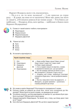91
Галина Малик
На­
реш­
ті Не­
до­
роль ви­
ліз і сів, від­
са­
пу­
ю­
чись.
— Охххх, як ти ме­
не на­
ля­
ка­
ла! — І він прик­
лав до сер­
ця
ру­
ку. — Я ду­
мав, що во­
но от­
от вис­
ко­
чить! Ме­
не вже дав­
но так ніх­
то
не ля­
кав! (...) Ог­
ля­
нув­
ся дов­
ко­
ла й ще ти­
хі­
ше до­
дав: — Усіх бо­
ю­
ся, але
най­
біль­
ше, — Не­
до­
роль зблід, на­
че крей­
да, — най­
біль­
ше я бо­
ю­
ся сво­
го
Пер­
шо­
го Не­
до­
рад­
ни­
ка!
1.	 Слова от такий компот любить повторювати
А	 Недоладько
Б	 Недоштанько
В	 Недопопелюшка
Г	 Недороль Десятий
2.	 Повне ім’я Алі
А	 Галя
Б	 Алла
В	 Аліна
Г	 Аліса
3.	 Установіть відповідність.
4.	 Хто живе в країні Недоладії? Розтлумачте походження її назви.
5.	 Скільки справ не довела до кінця Аля, після чого потрапила до Не­-
доладії? Якою була остання справа, не доведена до кінця?
6.	 Чи можна сказати, що Аля відкладала на завтра те, що можна було зро­
бити сьогодні? Обґрунтуйте свою думку.
7.	 Охарактеризуйте Недоладька. Чи винен він у тому, що йому дано таке
ім’я? Чому?
8.	 Кого боїться Недороль Десятий? Як це його характеризує?
Ге­
рой­(героїня) твору Слова
1	 Аля
2	 Не­
до­
ладь­
ко
3	 Не­
до­
роль
	 Де­
ся­
тий
4	 Не­
до­
че­
ре­
ви­
к
А	 — Не­
до­­
ро­
би! Не­
до­­
пи­
ши! Не­
до­­
поч­
ни!
Не­
до­­
ли­
ши! І не­
до­­
їж! І не­
до­­
ший!
		 І в Не­
до­­
ла­
дію мер­
щій!
Б	 — А як у гру­
дях сер­
це не мер­
тве, а жи­
ве,
		 то ви­
рів­
ня­
ти мож­
на усе, що ще кри­
ве!
В	 — Хоч би при­
вид за­
ві­
тав до ме­
не в гос­
ті.
		 Ми по­
си­
ді­
ли б, пог­
ра­
ли з ним у кос­
ті!
Г	 — Зга­
да­
єш мої сло­
ва, лю­
бонь­
ко! Сьо­
год­
ні
не­
од­
мін­
но бу­
де дощ і ми всі доб­
ря­
че ви­
мок­
не­
мо!
Д	 — Так ось чо­
му ме­
ні ста­
ло так ра­
діс­
но! (...)
		 Ви­
хо­
дить, це ду­
же при­
єм­
но — роз­
по­
ча­
ту
спра­
ву до­
во­
ди­
ти до кін­
ця.
 