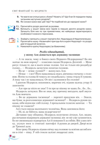92
СВІТ ФАНТАЗІЇ ТА МУДРОСТІ
9.	 Чи маєте ви спільні риси з Алею? Назвіть їх? Що б ви їй порадили перед
читанням наступних розділів?
10.	 Які ознаки казки має цей твір? Чи подібний він до народної казки?
11.	 Прочитайте розділ десятий за ролями.
12.	 Випишіть у зошит імена всіх героїв із перших десяти розділів казки.
Запишіть біля них по три прикметники, які найкраще характеризують
особливості кожного персонажа.
1.	 Знайдіть і випишіть у зошит портрети Алі, Недоладька й Недопопелюшки.
2.	 Прочитайте казку «Незвичайні пригоди Алі в країні Недоладії» по розділ
дев’ятнадцятий включно.
3.	 Намалюйте країну Недоладію (за бажанням).
Розділ одинадцятий,
у якому Аля дізнається про державну таємницю
— А ти знаєш, чому я боюся свого Першого Недорадника? Бо він
зазіхає на мою корону! — плаксиво сказав Недороль Десятий. — Мене
рятує тільки те, що в нього немає голови. Але як тільки він роздобуде
голову... — Недороль засмучено похитав головою.
— Як це — немає голови?! — жахнулась Аля.
— Немає — і все! Його намалювала якась дівчинка спочатку з голо­
вою. Потім та голова їй чомусь не сподобалася, і вона стерла її гумкою.
А іншу так і не намалювала. От він і залишився без голови!
І раптом Недороль похопився, вирячив очі, підняв палець угору й
зашепотів:
— Але про це ніхто не знає! І ти про це нікому не кажи, бо... бо... бо...
Недороль затнувся. Він не знав, яку причину вигадати, щоб змуси­
ти Алю мовчати.
— Бо це державна таємниця! — нарешті придумав він. — Знаєш,
що буває за розголошення державної таємниці? — Недороль рукою по-
казав, ніби відпилює собі голову. І прохальним голосом запитав: — Ти
нікому не скажеш?
Алі стало шкода маленького чоловічка. Вона запевнила його:
— Ні, ні, не бійтеся, ваша недоречносте!
Діставши таку обіцянку, Недороль полегшено зітхнув. Але, видно,
раз почавши відкривати державні таємниці, він не міг уже зупинитися,
бо по-змовницьки підморгнув Алі й поманив її за собою. Він узяв свіч­
ку, усунув ноги в стоптані пантофлі й рушив до дверей. Двері вели
до Тронної зали.
Біля трону Недороль підняв свічку над головою та освітив заглиблен­
ня в стіні — нішу. У ній стояли залізні лицарські лати.
 