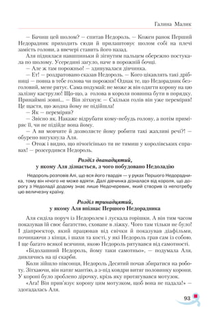 93
Галина Малик
— Бачиш цей шолом? — спитав Недороль. — Кожен ранок Перший
Недорадник приходить сюди й прилаштовує шолом собі на плечі
замість голови, а ввечері ставить його назад.
Аля піднялася навшпиньки й зігнутим пальцем обережно постука­
ла по шолому. Усередині загуло, наче в порожній бочці.
— Але ж там порожньо! — здивувалася дівчинка.
— Ет! — роздратовано сказав Недороль. — Кого цікавлять такі дріб­
ниці — повна в тебе голова чи порожня! Однак те, що Недорадник без­
головий, мене рятує. Сама подумай: не може ж він одягти корону на цю
залізну каструлю! Що-що, а голова в короля повинна бути в порядку.
Принаймні зовні... — Він зітхнув: — Скільки голів він уже переміряв!
Це щастя, що жодна йому не підійшла!
— Як — переміряв?
— Звісно як. Накаже відрубати кому-небудь голову, а потім примі­
ряє її, чи не підійде вона йому.
— А ви мовчите й дозволяєте йому робити такі жахливі речі?! —
обурено вигукнула Аля.
— Отож і видно, що нічогісінько ти не тямиш у королівських спра­
вах! — розсердився Недороль.
Розділ дванадцятий,
у якому Аля дізнається, з чого побудовано Недоладію
Недороль розповів Алі, що вся його гвардія — у руках Першого Недорадни-
ка, тому він нічого не може вдіяти. Далі дівчинка дізналася від короля, що до-
рогу з Недоладії додому знає лише Недочеревик, який створив із непотребу
цю величезну країну.
Розділ тринадцятий,
у якому Аля впізнає Першого Недорадника
Аля сиділа поруч із Недоролем і лускала горішки. А він тим часом
показував їй своє багатство, сховане в ліжку. Чого там тільки не було!
І діапроектор, який працював від свічки й показував діафільми,
починаючи з кінця, і шахи та кості, у які Недороль грав сам із собою.
І ще багато всякої всячини, якою Недороль рятувався від самотності.
«Бідолашний Недороль, йому таки самотньо», — подумала Аля,
дивлячись на ці скарби.
Коли зійшло півсонця, Недороль Десятий почав збиратися на робо­
ту. Зітхаючи, він натяг мантію, а з-під ковдри витяг половинку корони.
У короні було зроблено дірочку, крізь яку протягувався мотузок.
«Ага! Він прив’язує корону цим мотузком, щоб вона не падала!» —
здогадалась Аля.
 