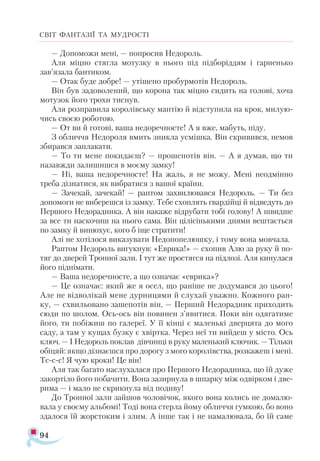 94
СВІТ ФАНТАЗІЇ ТА МУДРОСТІ
— Допоможи мені, — попросив Недороль.
Аля міцно стягла мотузку в нього під підборіддям і гарненько
зав’язала бантиком.
— Отак буде добре! — утішено пробурмотів Недороль.
Він був задоволений, що корона так міцно сидить на голові, хоча
мотузок його трохи тиснув.
Аля розправила королівську мантію й відступила на крок, милую­
чись своєю роботою.
— От ви й готові, ваша недоречносте! А я вже, мабуть, піду.
З обличчя Недороля вмить зникла усмішка. Він скривився, немов
збирався заплакати.
— То ти мене покидаєш? — прошепотів він. — А я думав, що ти
назавжди залишишся в моєму замку!
— Ні, ваша недоречносте! На жаль, я не можу. Мені неодмінно
треба дізнатися, як вибратися з вашої країни.
— Зачекай, зачекай! — раптом захвилювався Недороль. — Ти без
допомоги не виберешся із замку. Тебе схоплять гвардійці й відведуть до
Першого Недорадника. А він накаже відрубати тобі голову! А швидше
за все ти наскочиш на нього сама. Він цілісінькими днями вештається
по замку й винюхує, кого б іще стратити!
Алі не хотілося виказувати Недопопелюшку, і тому вона мовчала.
Раптом Недороль вигукнув: «Еврика!» — схопив Алю за руку й по-
тяг до дверей Тронної зали. І тут же простягся на підлозі. Аля кинулася
його піднімати.
— Ваша недоречносте, а що означає «еврика»?
— Це означає: який же я осел, що раніше не додумався до цього!
Але не відволікай мене дурницями й слухай уважно. Кожного ран-
ку, — схвильовано зашепотів він, — Перший Недорадник приходить
сюди по шолом. Ось-ось він повинен з’явитися. Поки він одягатиме
його, ти побіжиш по галереї. У її кінці є маленькі дверцята до мого
саду, а там у кущах бузку є хвіртка. Через неї ти вийдеш у місто. Ось
ключ. — І Недороль поклав дівчинці в руку маленький ключик. — Тільки
обіцяй: якщо дізнаєшся про дорогу з мого королівства, розкажеш і мені.
Тс-с-с! Я чую кроки! Це він!
Аля так багато наслухалася про Першого Недорадника, що їй дуже
закортіло його побачити. Вона зазирнула в шпарку між одвірком і две­
рима — і мало не скрикнула від подиву!
До Тронної зали зайшов чоловічок, якого вона колись не домалю­
вала у своєму альбомі! Тоді вона стерла йому обличчя гумкою, бо воно
здалося їй жорстоким і злим. А інше так і не намалювала, бо їй саме
 