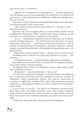 96
СВІТ ФАНТАЗІЇ ТА МУДРОСТІ
— Цікаво, чи всі бажання тут виконуються, — голосно промовила
Аля. Їй відразу ж захотілося морозива. Так захотілося, що вона аж очі
заплющила. А коли розплющила, побачила у своїй руці порцію плом­
біру на паличці.
Аля рушила далі, смакуючи недоладянським морозивом, промину­
ла декілька дверей і враз зупинилася.
— Ой, а якщо я захочу перенестися додому?! — вигукнула вона. —
Оце було б чудово!
Дівчинка вже було відкрила рота, але перед очима раптом постав
стурбований Недоладько. Вона згадала його слова й уявила, як він
чекатиме її на пустирі десять, двадцять і всі сто років.
— Ні, ні, — схвильовано скрикнула Аля, бо злякалася, що її бажан­
ня буде негайно виконане. — Ні, ні! Я тільки хочу дізнатися, як можна
вибратися з Недоладії. — І полегшено зітхнула, коли почула в себе за
спиною легенький шурхіт. Оглянувшись, дівчинка побачила клаптик
паперу, на якому було написано: «Інструкцію по перенесенню див. у ча-
рівній книзі».
— Що ж, буду шукати чарівну книгу, — мовила Аля й поспішила далі.
Незабаром вона побачила ще одні двері. Натисла на ручку — теж
замкнені.
— От якби мені ключ, — проказала вона, і враз щось дзенькнуло.
Аля побачила під ногами ключ, підняла його й спробувала відімк-
нути двері. Замок тихенько клацнув.
За дверима було темно. Аля обережно ступила через поріг, і двері
самі зачинилися за нею.
— Я пропала! — похолола дівчинка. — Це пастка!
Очі поступово звикали до темряви. За кілька кроків вона побачила
над самісінькою підлогою маленькі напівкруглі віконця, подібні до
розрізаних навпіл кружальців лимона. Аля присіла навпочіпки й
заглянула в найближче віконце. Там, унизу, була невеличка затишна
кімнатка. (...) Посередині кімнати, на столі, лежала велетенська роз­
крита книга.
А на стільці за столом... Аля навіть не повірила власним очам!
На стільці сидів той самий чоловічок, якого вона вперше побачила
вдома. Тільки тепер він був не малесенький, а на зріст майже такий, як
вона. На голові в нього червонів ковпачок, а на лівій нозі не було чере­
вика.
І тепер Аля знала, що звати цього карлика Недочеревик.
 
