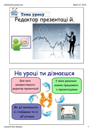 infschoolmy.jimdo.com
Lessons from Kasana 1
March 31, 2015
Редактор презентаці й.
На уроці ти дізнаєшся
У яких режимах
можна працювати
з презентаціями
Для чого
використовують
редактор презентацій
Які дії виконують
зі слайдами та їх
об'єктами
 