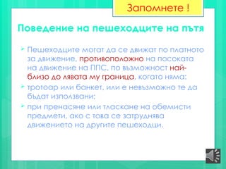 Поведение на пешеходците на пътя
 Пешеходците могат да се движат по платното
за движение, противоположно на посоката
на движение на ППС, по възможност най-
близо до лявата му граница, когато няма:
 тротоар или банкет, или е невъзможно те да
бъдат използвани;
 при пренасяне или тласкане на обемисти
предмети, ако с това се затруднява
движението на другите пешеходци.
Запомнете !
 