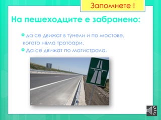 На пешеходците е забранено:
 да се движат в тунели и по мостове,
когато няма тротоари.
 Да се движат по магистрала.
Запомнете !
 