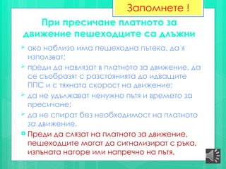 При пресичане платното за
движение пешеходците са длъжни
 ако наблизо има пешеходна пътека, да я
използват;
 преди да навлязат в платното за движение, да
се съобразят с разстоянията до идващите
ППС и с тяхната скорост на движение;
 да не удължават ненужно пътя и времето за
пресичане;
 да не спират без необходимост на платното
за движение.
 Преди да слязат на платното за движение,
пешеходците могат да сигнализират с ръка,
изпъната нагоре или напречно на пътя.
Запомнете !
 