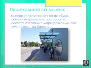 Пешеходците са длъжни:
да изчакат пристигането на автобуса,
тролея или трамвая на тротоара, на
местата, очертани с маркировка или, ако
няма такива - на банкета.
 