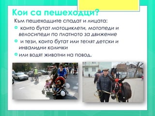 Кои са пешеходци?
Към пешеходците спадат и лицата:
 които бутат мотоциклети, мотопеди и
велосипеди по платното за движение
 и тези, които бутат или теглят детски и
инвалидни колички
 или водят животни на повод.
 