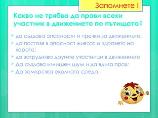 Какво не трябва да прави всеки
участник в движението по пътищата?
 да създава опасности и пречки за движението;
 да поставя в опасност живота и здравето на
хората;
 да затруднява другите участници в движението
 Да създава излишен шум и да вдига прах;
 Да замърсява околната среда.
Запомнете !
 