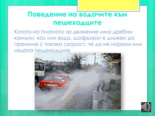 Поведение на водачите към
пешеходците
Когато на платното за движение има дребни
камъни, кал или вода, шофьорът е длъжен да
премине с такава скорост, че да не нарани или
изцапа пешеходците
 