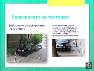 Паркирането на тротоарa
Забранено е паркирането
на тротоарa
По изключение се допуска
Паркиране върху тротоарите
откъм страната на сградите
остава лента с широчина не по-
малко от 1,5 метра за
преминаване на пешеходците.
 