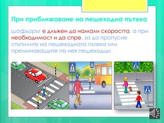 При приближаване на пешеходна пътека
шофьорът е длъжен да намали скоростта, а при
необходимост и да спре, за да пропусне
стъпилите на пешеходната пътека или
преминаващите по нея пешеходци.
 