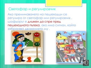 Светофар и регулировчик
Ако преминаването на пешеходци се
регулира от светофар или регулировчик ,
шофьорът е длъжен да спре пред
пешеходната пътека, ако има сигнал, който
забранява движението му .
 