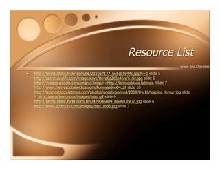 Resource List
• http://farm1.static.flickr.com/66/201057177_665cb1944c.jpg?v=0 slide 5
http://cache.daylife.com/imageserve/0eva6qZ6In46w/610x.jpg slide 6
http://images.google.com/imgres?imgurl=http://latimesblogs.latimes. Slide 7
http://www.funnyyoutubeclips.com/FunnyVideo04.gif slide 10
http://latimesblogs.latimes.com/photos/uncategorized/2008/04/18/leaping_lemur.jpg slide
8 http://www.lemurs.us/images/map.gif slide 9
http://farm1.static.flickr.com/169/479046809_ded603be7c.jpg slide 4
http://www.ecotours.com/images/dest_md3.jpg slide 3
www.bio.Davidson.edu
 