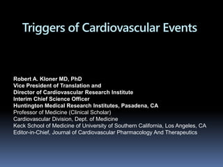 Triggers of Cardiovascular Events
Robert A. Kloner MD, PhD
Vice President of Translation and
Director of Cardiovascular Research Institute
Interim Chief Science Officer
Huntington Medical Research Institutes, Pasadena, CA
Professor of Medicine (Clinical Scholar)
Cardiovascular Division, Dept. of Medicine
Keck School of Medicine of University of Southern California, Los Angeles, CA
Editor-in-Chief, Journal of Cardiovascular Pharmacology And Therapeutics
 