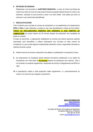6. RETIRADA DE DORSAIS
Realizarase o día da proba no AUDITORIO MUNICIPAL, ó carón do Centro de Saúde ata
media hora antes do inicio de cada proba.O dorsal outorgado deberá levarse en toda a súa
extensión, colocado na zona próxima ó peito e de xeito visible. Todo atleta que entre na
meta sen o seu dorsal será descalificado.
7. DESCALIFICACIONS
Todo corredor/a que incumpla as normas da competición ou as establecidas nos regulamentos
RFEA e FGA en vigor referentes a probas en ruta, será descalificado a criterio do Xuiz Árbitro.
TODAS AS RECLAMACIÓNS DEBERÁN SER DIRIXIDAS O XUÍZ ÁRBITRO DA
COMPETICIÓN con prazo máximo de 30 minutos despois da publicación dos resultados da
proba en cuestión.
O longo do percorrido, a organización establecerá os controis que estime oportunos estando
autorizados para descalificar a calquer participante que incumpra as ditas normas de
competición ou que cometa algunha irregularidade atentando contra a seguridade individual ou
colectiva durante a proba.
8. Haberá servicio de duchas a disposición dos atletas no polideportivo municipal de Coroso.
9. As reclamacións ós resultados oficiais deberán formularse verbalmente ó xuíz árbitro da
Competición non máis tarde de 30 minutos despois da publicación dos mesmos. Todo o
non previsto no presente regulamento, resolverase de acordo co Regulamento da RFEA en
vigor.
10. A participación implica a total aceptación deste regulamento, e o descoñecemento do
mesmo non exime do seu obrigado cumprimento.
MAIS INFORMACION
www.riveira.es
www. fgatletismo.es
www.fgatletismo.es/santiago
Concello de Riveira (Concellería de Deportes)
Complexo Deportivo A Fieiteira
Telf: 981 87 36 46
email: deportes@riveira.com
 