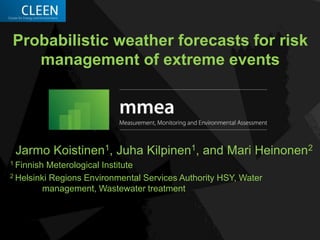 Probabilistic weather forecasts for risk
management of extreme events
Jarmo Koistinen1, Juha Kilpinen1, and Mari Heinonen2
1 Finnish Meterological Institute
2 Helsinki Regions Environmental Services Authority HSY, Water
management, Wastewater treatment
 