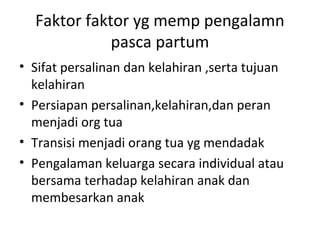 Faktor faktor yg memp pengalamn
pasca partum
• Sifat persalinan dan kelahiran ,serta tujuan
kelahiran
• Persiapan persalinan,kelahiran,dan peran
menjadi org tua
• Transisi menjadi orang tua yg mendadak
• Pengalaman keluarga secara individual atau
bersama terhadap kelahiran anak dan
membesarkan anak
 