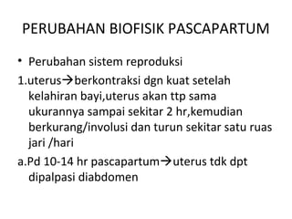 PERUBAHAN BIOFISIK PASCAPARTUM
• Perubahan sistem reproduksi
1.uterusberkontraksi dgn kuat setelah
kelahiran bayi,uterus akan ttp sama
ukurannya sampai sekitar 2 hr,kemudian
berkurang/involusi dan turun sekitar satu ruas
jari /hari
a.Pd 10-14 hr pascapartumuterus tdk dpt
dipalpasi diabdomen
 