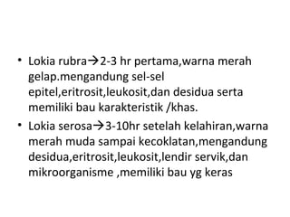 • Lokia rubra2-3 hr pertama,warna merah
gelap.mengandung sel-sel
epitel,eritrosit,leukosit,dan desidua serta
memiliki bau karakteristik /khas.
• Lokia serosa3-10hr setelah kelahiran,warna
merah muda sampai kecoklatan,mengandung
desidua,eritrosit,leukosit,lendir servik,dan
mikroorganisme ,memiliki bau yg keras
 