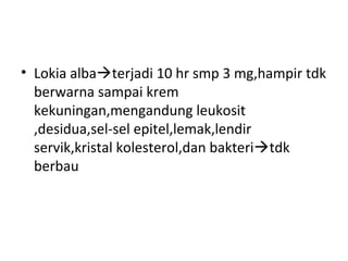 • Lokia albaterjadi 10 hr smp 3 mg,hampir tdk
berwarna sampai krem
kekuningan,mengandung leukosit
,desidua,sel-sel epitel,lemak,lendir
servik,kristal kolesterol,dan bakteritdk
berbau
 