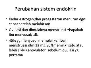 Perubahan sistem endokrin
• Kadar estrogen,dan progesteron menurun dgn
cepat setelah melahirkan
• Ovulasi dan dimulainya menstruasi apakah
ibu menyusui/tdk
• 45% yg menyusui memulai kembali
menstruasi dlm 12 mg,80%memiliki satu atau
lebih siklus anovulatori sebelum ovulasi yg
pertama
 