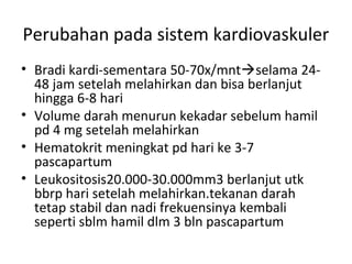Perubahan pada sistem kardiovaskuler
• Bradi kardi-sementara 50-70x/mntselama 24-
48 jam setelah melahirkan dan bisa berlanjut
hingga 6-8 hari
• Volume darah menurun kekadar sebelum hamil
pd 4 mg setelah melahirkan
• Hematokrit meningkat pd hari ke 3-7
pascapartum
• Leukositosis20.000-30.000mm3 berlanjut utk
bbrp hari setelah melahirkan.tekanan darah
tetap stabil dan nadi frekuensinya kembali
seperti sblm hamil dlm 3 bln pascapartum
 