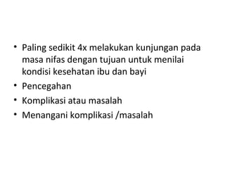 • Paling sedikit 4x melakukan kunjungan pada
masa nifas dengan tujuan untuk menilai
kondisi kesehatan ibu dan bayi
• Pencegahan
• Komplikasi atau masalah
• Menangani komplikasi /masalah
 