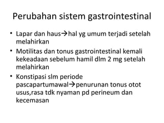 Perubahan sistem gastrointestinal
• Lapar dan haushal yg umum terjadi setelah
melahirkan
• Motilitas dan tonus gastrointestinal kemali
kekeadaan sebelum hamil dlm 2 mg setelah
melahirkan
• Konstipasi slm periode
pascapartumawalpenurunan tonus otot
usus,rasa tdk nyaman pd perineum dan
kecemasan
 