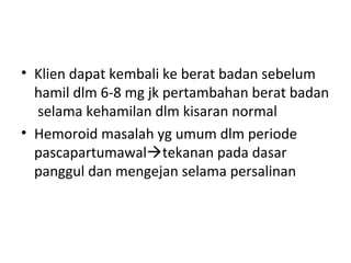 • Klien dapat kembali ke berat badan sebelum
hamil dlm 6-8 mg jk pertambahan berat badan
selama kehamilan dlm kisaran normal
• Hemoroid masalah yg umum dlm periode
pascapartumawaltekanan pada dasar
panggul dan mengejan selama persalinan
 
