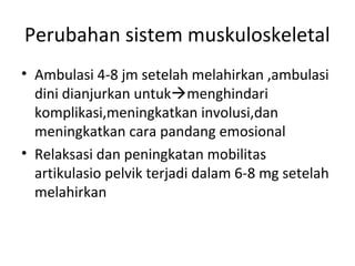 Perubahan sistem muskuloskeletal
• Ambulasi 4-8 jm setelah melahirkan ,ambulasi
dini dianjurkan untukmenghindari
komplikasi,meningkatkan involusi,dan
meningkatkan cara pandang emosional
• Relaksasi dan peningkatan mobilitas
artikulasio pelvik terjadi dalam 6-8 mg setelah
melahirkan
 