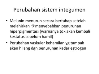 Perubahan sistem integumen
• Melanin menurun secara bertahap setelah
melahirkan menyebabkan penurunan
hiperpigmentasi (warnanya tdk akan kembali
kestatus sebelum hamil)
• Perubahan vaskuler kehamilan yg tampak
akan hilang dgn penurunan kadar estrogen
 