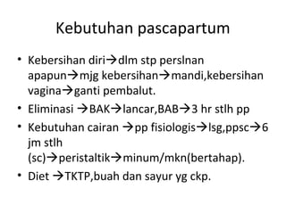 Kebutuhan pascapartum
• Kebersihan diridlm stp perslnan
apapunmjg kebersihanmandi,kebersihan
vaginaganti pembalut.
• Eliminasi BAKlancar,BAB3 hr stlh pp
• Kebutuhan cairan pp fisiologislsg,ppsc6
jm stlh
(sc)peristaltikminum/mkn(bertahap).
• Diet TKTP,buah dan sayur yg ckp.
 